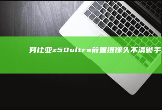 努比亚z50ultra前置摄像头不清晰手机前置摄像头模糊怎么办-努比亚z50ultra前置摄像头不清晰